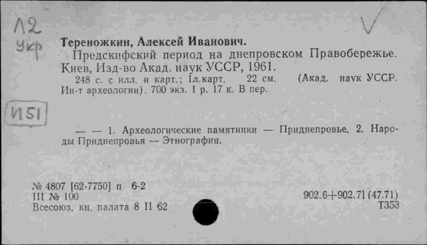 ﻿yz Тереножкин, Алексей Иванович.
Предскифский период на днепровском Правобережье.
Киев, Изд-во Акад, наук УССР, 1961.
248 с. с илл. и карт.; Іл.карт. 22 см. (Акад, наук УССР. Ин-т археологии). 700 экз. 1 р. 17 к. В пер.
и?Г|
— — 1. Археологические памятники — Приднепровье. 2. Народы Приднепровья — Этнография.
№ 4807 [62-7750] п 6-2
III № 100
Всесоюз. кн. палата 8 II 62
902.6+902.71(47.71)
Т35Э